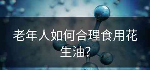 老年人如何合理食用花生油？(老年人如何合理食用花生油呢)